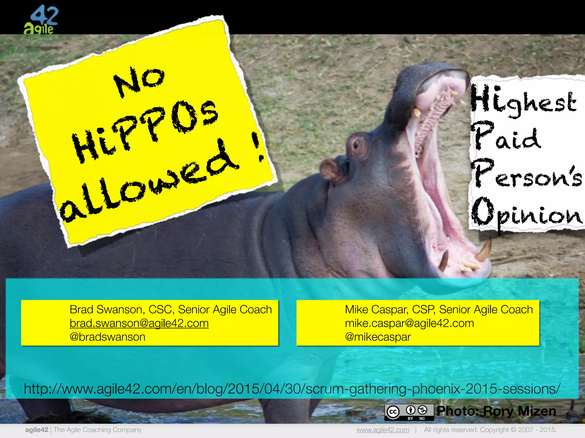 agile42 | The Agile Coaching Company www.agile42.com | All rights reserved. Copyright © 2007 - 2015.
Photo: Rory Mizen
Highest
Paid
Person’s
Opinion
No
HiPPOs
allowed !
http://www.agile42.com/en/blog/2015/04/30/scrum-gathering-phoenix-2015-sessions/
Brad Swanson, CSC, Senior Agile Coach
brad.swanson@agile42.com
@bradswanson
Mike Caspar, CSP, Senior Agile Coach
mike.caspar@agile42.com
@mikecaspar
 