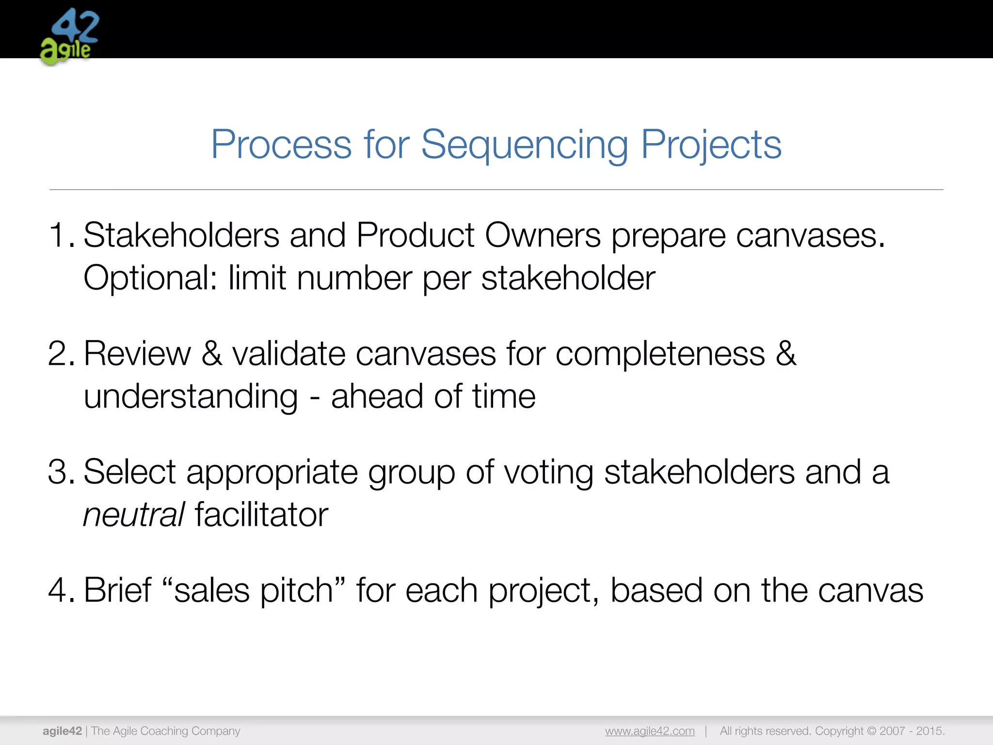 agile42 | The Agile Coaching Company www.agile42.com | All rights reserved. Copyright © 2007 - 2015.
Process for Sequencing Projects
1. Stakeholders and Product Owners prepare canvases.
Optional: limit number per stakeholder
2. Review & validate canvases for completeness &
understanding - ahead of time
3. Select appropriate group of voting stakeholders and a
neutral facilitator
4. Brief “sales pitch” for each project, based on the canvas
 
