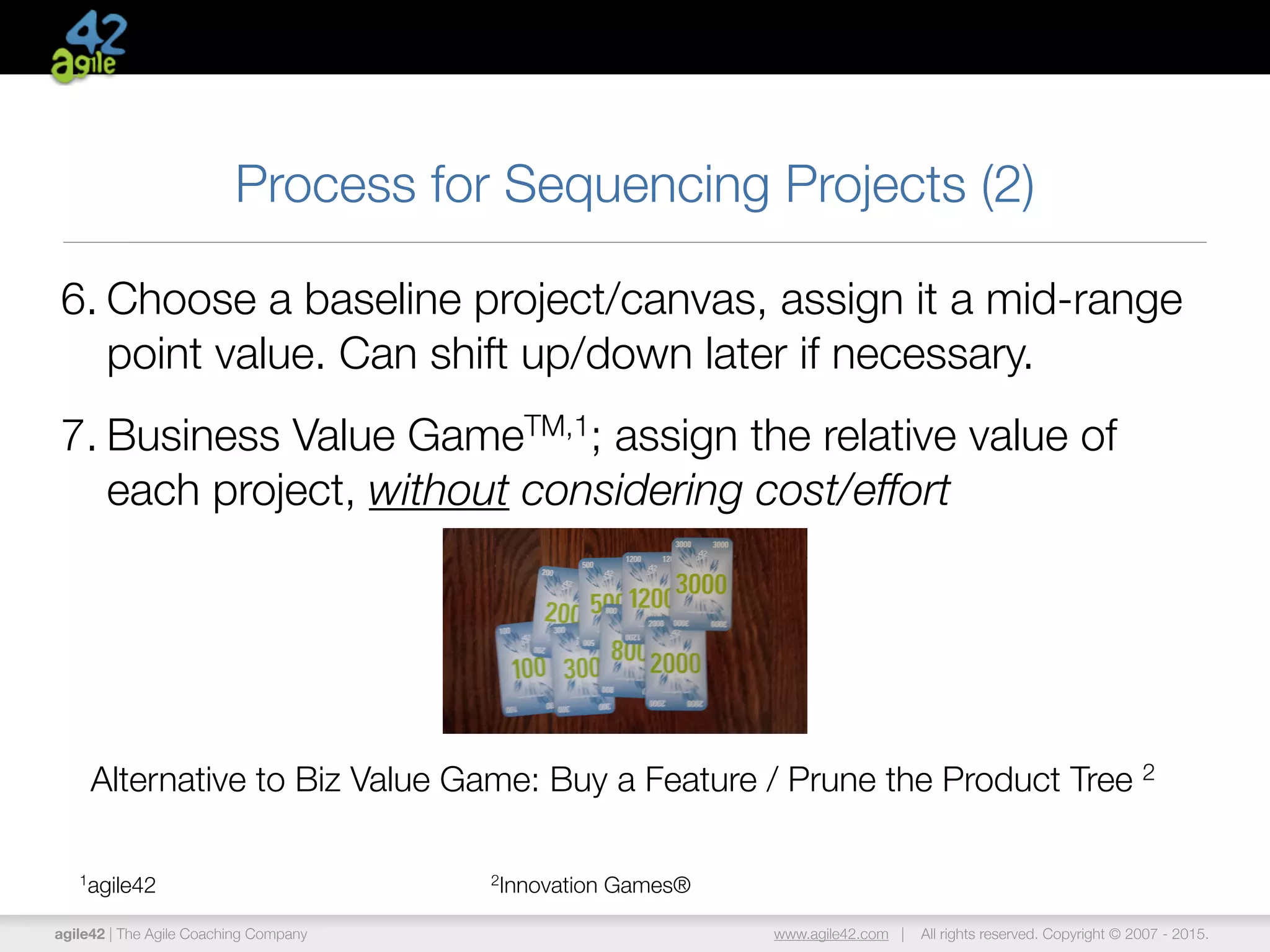 agile42 | The Agile Coaching Company www.agile42.com | All rights reserved. Copyright © 2007 - 2015.
Process for Sequencing Projects (2)
6. Choose a baseline project/canvas, assign it a mid-range
point value. Can shift up/down later if necessary.
7. Business Value GameTM,1; assign the relative value of
each project, without considering cost/effort
1agile42 2Innovation Games®
Alternative to Biz Value Game: Buy a Feature / Prune the Product Tree 2
 