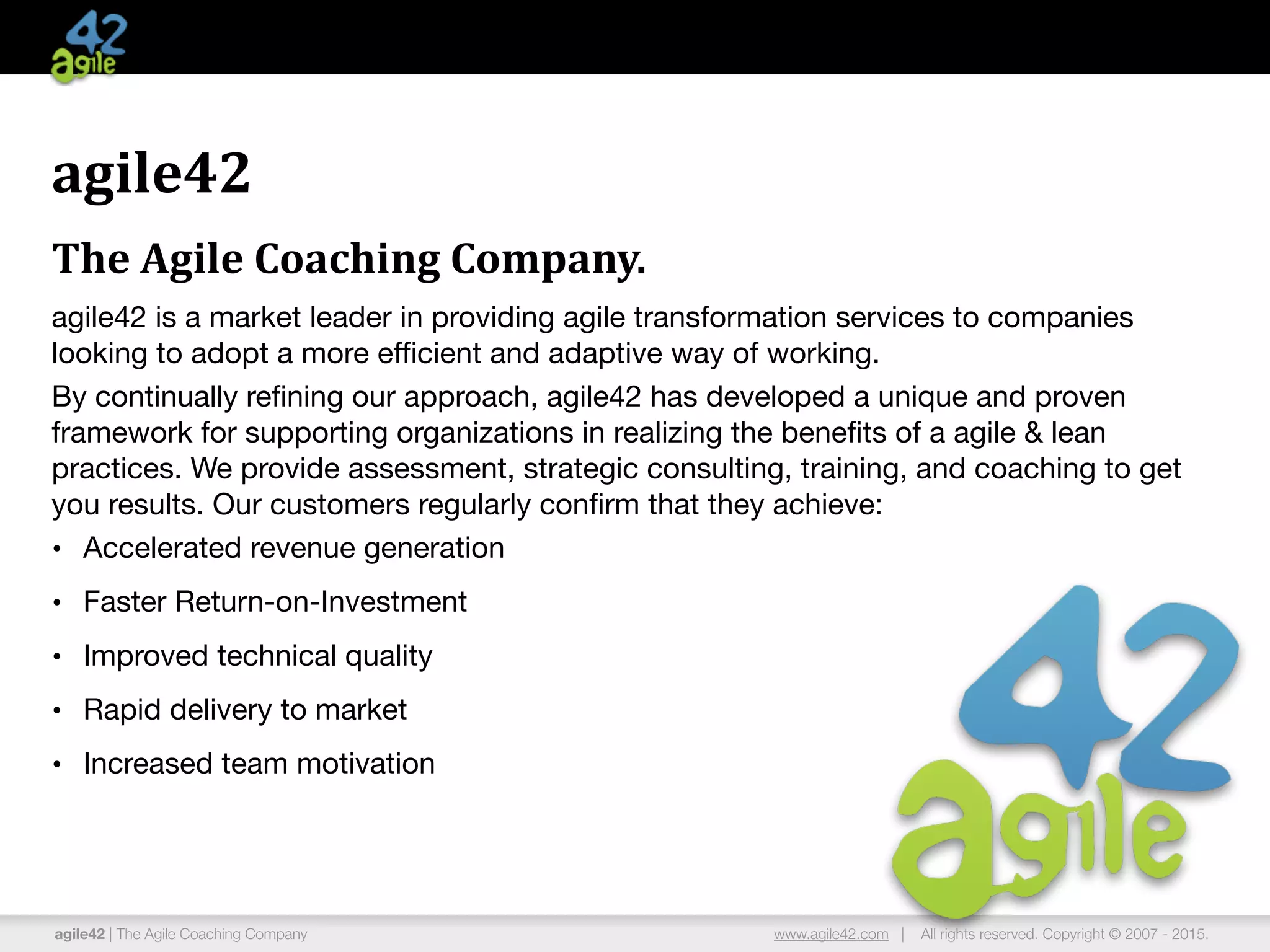 agile42 | The Agile Coaching Company www.agile42.com | All rights reserved. Copyright © 2007 - 2015.
agile42	
  
The	
  Agile	
  Coaching	
  Company.	
  
agile42 is a market leader in providing agile transformation services to companies
looking to adopt a more eﬃcient and adaptive way of working.

By continually reﬁning our approach, agile42 has developed a unique and proven
framework for supporting organizations in realizing the beneﬁts of a agile & lean
practices. We provide assessment, strategic consulting, training, and coaching to get
you results. Our customers regularly conﬁrm that they achieve:

• Accelerated revenue generation

• Faster Return-on-Investment

• Improved technical quality

• Rapid delivery to market

• Increased team motivation
 