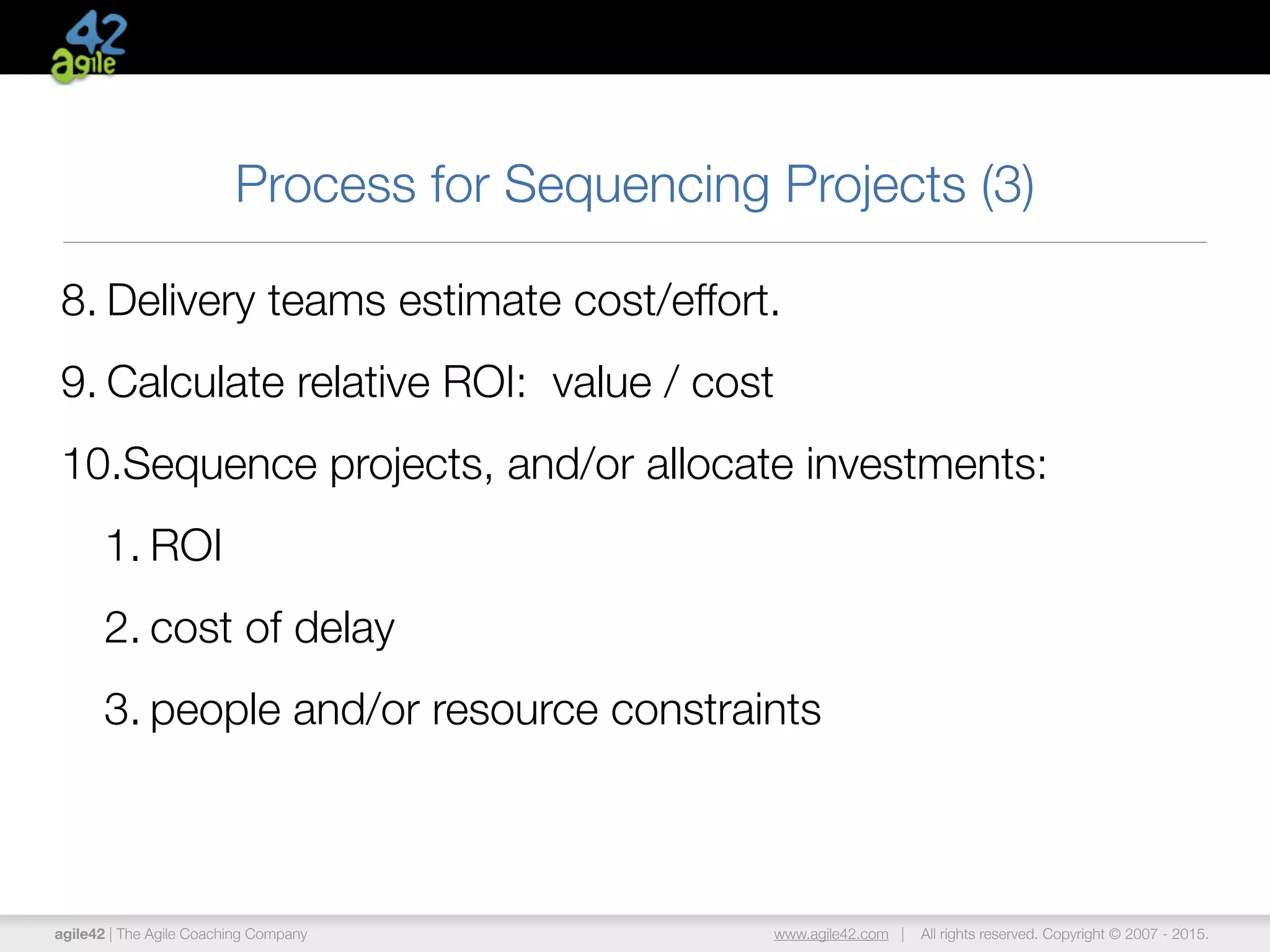 agile42 | The Agile Coaching Company www.agile42.com | All rights reserved. Copyright © 2007 - 2015.
Process for Sequencing Projects (3)
8. Delivery teams estimate cost/effort.
9. Calculate relative ROI: value / cost
10.Sequence projects, and/or allocate investments:
1. ROI
2. cost of delay
3. people and/or resource constraints
 