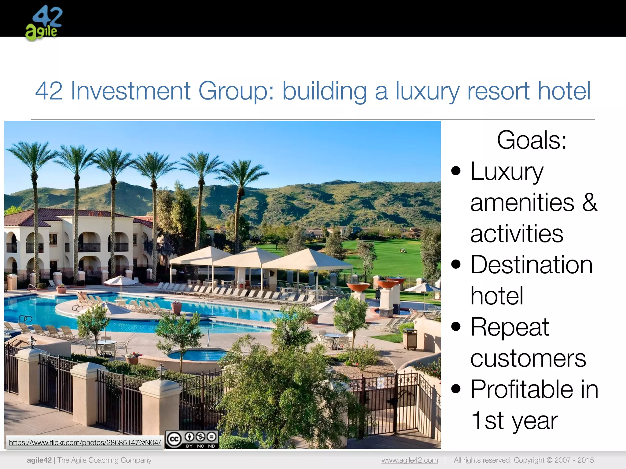 agile42 | The Agile Coaching Company www.agile42.com | All rights reserved. Copyright © 2007 - 2015.
42 Investment Group: building a luxury resort hotel
Goals:
• Luxury
amenities &
activities
• Destination
hotel
• Repeat
customers
• Proﬁtable in
1st year
https://www.ﬂickr.com/photos/28685147@N04/
 