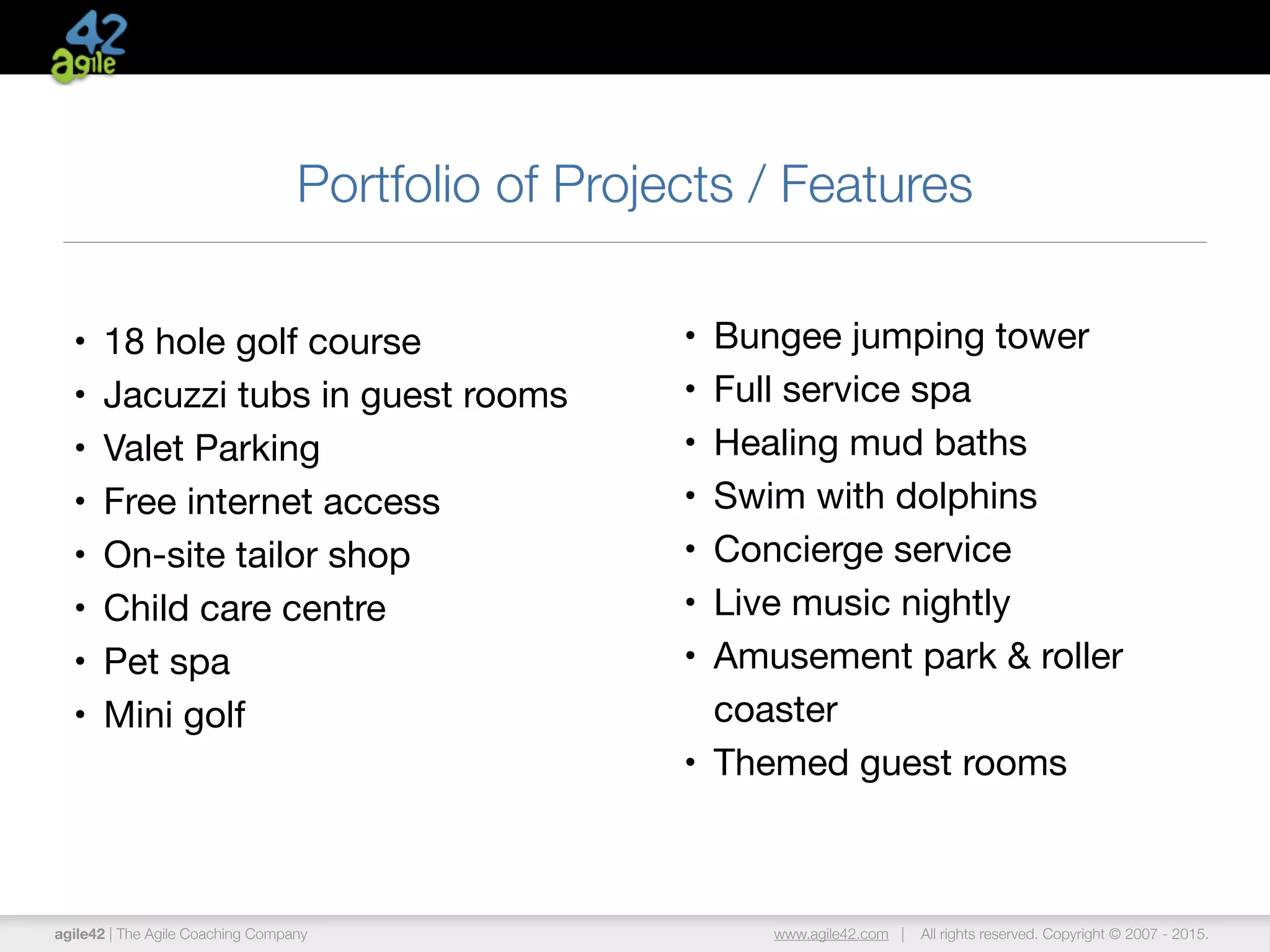 agile42 | The Agile Coaching Company www.agile42.com | All rights reserved. Copyright © 2007 - 2015.
Portfolio of Projects / Features
• 18 hole golf course

• Jacuzzi tubs in guest rooms

• Valet Parking

• Free internet access 

• On-site tailor shop

• Child care centre

• Pet spa

• Mini golf
• Bungee jumping tower 

• Full service spa

• Healing mud baths

• Swim with dolphins

• Concierge service

• Live music nightly

• Amusement park & roller
coaster

• Themed guest rooms
 