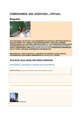 COMENZAMOS UNA AVENTURA…VIRTUAL

Biografía




SOY PROFESORA DE INGLES Y ME DESEMPEÑO EN ESCUELAS PERTENECIENTES AL
ESTADO DESDE 1999. TRABAJO CON ADOLESCENTES Y ADULTOS. ADHIERO
PRINCIPALMENTE AL ENFOQUE CONSTRUCTIVISTA Y LAS CORRIENTES PEDAGOGIAS
Y PSICOLOGICAS DE PAULO FREIRE Y VIGOTSKY. EN ESTA CAPACITACION VIRTUAL
ESTOY APRENDIENDO COMO RELACIONAR LAS TICS Y LA ENSEÑANZA-APRENDIZAJE
EN UN "NUEVO" ENFOQUE APRENDIZAJE COLABORATIVO.


BIENVENIDOS A ESTE PORTFOLIO, RESUMEN DE NUESTRO ZAFARI VIRTUAL
COLABORATIVO QUE HEMOS EMPRENDIDO EL 23/09/10!!!! JACKIE


TICS EN EL AULA, HACIA UNA NUEVA AVENTURA!

Presentandonos, conociendonos y navegando por el portal EDUC.AR



PRESENTACIONES... (Quienes somos, de donde venimos, qué materia dictamos, etc,etc...)




                Presentaciones
 