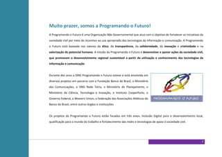 Muito prazer, somos a Programando o Futuro!
A Programando o Futuro é uma Organização Não Governamental que atua com o objetivo de fortalecer as iniciativas da
sociedade civil por meio do incentivo ao uso apropriado das tecnologias da informação e comunicação. A Programando
o Futuro está baseada nos valores da ética, da transparência, da solidariedade, da inovação e criatividade e na
valorização do potencial humano. A missão da Programando o Futuro é desenvolver e apoiar ações da sociedade civil,
que promovam o desenvolvimento regional sustentável a partir da utilização e conhecimento das tecnologias da
informação e comunicação.


Durante dez anos a ONG Programando o Futuro esteve e está envolvida em
diversos projetos em parceria com a Fundação Banco do Brasil, o Ministério
das Comunicações, a ONG Rede Terra, o Ministério do Planejamento, o
Ministério da Ciência, Tecnologia e Inovação, o Instituto Cooperforte, o
Governo Federal, a Western Union, a Federação das Associações Atléticas do
Banco do Brasil, entre outros órgãos e instituições.


Os projetos da Programando o Futuro estão focados em três eixos: Inclusão Digital para o desenvolvimento local,
qualificação para o mundo do trabalho e fortalecimento das redes e tecnologias de apoio à sociedade civil.




                                                                                                                 2
 