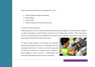 Projetos desenvolvidos atualmente pela Programando o Futuro:


    Estação de Metarreciclagem de Samambaia
    Estações Digitais
    Telecentros.BR
    Arranjos Produtivos Locais de Economia Criativa


Estações de Metarreciclagem
A ONG Programando o Futuro é responsável pelo desenvolvimento da tecnologia social “Estação de Metarreciclagem”,
na cidade de Samambaia, no Distrito Federal, em parceria com a Fundação Banco do Brasil. A ONG Programando o
Futuro tem selecionado jovens da comunidade de Samambaia para serem capacitados, gratuitamente, nas oficinas de
manutenção de computadores e eletrônica de reparos.


A Estação de Metarreciclagem em Samambaia tem capacidade
operacional de recondicionamento de 4 mil computadores por ano,
capacitação profissional de 1 mil alunos e de ofertar estágio para
até 100 alunos anualmente. A produção anual da Estação de
Metarreciclagem é capaz de garantir a implementação e/ou
atualização de 400 laboratórios de informática e telecentros.


                                                                                                              3
 