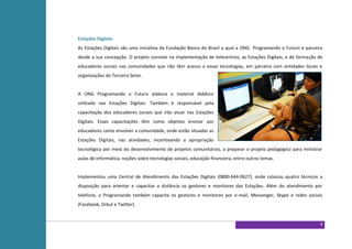 Estações Digitais
As Estações Digitais são uma iniciativa da Fundação Banco do Brasil a qual a ONG Programando o Futuro é parceira
desde a sua concepção. O projeto consiste na implementação de telecentros, as Estações Digitais, e de formação de
educadores sociais nas comunidades que não têm acesso a essas tecnologias, em parceria com entidades locais e
organizações do Terceiro Setor.


A ONG Programando o Futuro elabora o material didático
utilizado nas Estações Digitais. Também é responsável pela
capacitação dos educadores sociais que irão atuar nas Estações
Digitais. Essas capacitações têm como objetivo ensinar aos
educadores como envolver a comunidade, onde estão situadas as
Estações Digitais, nas atividades, incentivando a apropriação
tecnológica por meio do desenvolvimento de projetos comunitários, a preparar o projeto pedagógico para ministrar
aulas de informática, noções sobre tecnologias sociais, educação financeira, entre outros temas.


Implementou uma Central de Atendimento das Estações Digitais (0800-644-0627), onde colocou quatro técnicos a
disposição para orientar e capacitar a distância os gestores e monitores das Estações. Além do atendimento por
telefone, a Programando também capacita os gestores e monitores por e-mail, Messenger, Skype e redes sociais
(Facebook, Orkut e Twitter).


                                                                                                               4
 