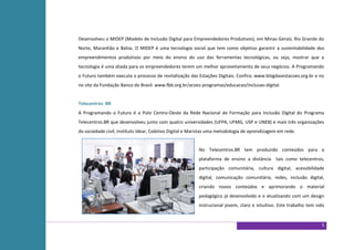 Desenvolveu o MIDEP (Modelo de Inclusão Digital para Empreendedores Produtivos), em Minas Gerais, Rio Grande do
Norte, Maranhão e Bahia. O MIDEP é uma tecnologia social que tem como objetivo garantir a sustentabilidade dos
empreendimentos produtivos por meio do ensino do uso das ferramentas tecnológicas, ou seja, mostrar que a
tecnologia é uma aliada para os empreendedores terem um melhor aproveitamento de seus negócios. A Programando
o Futuro também executa o processo de revitalização das Estações Digitais. Confira: www.blogdasestacoes.org.br e no
no site da Fundação Banco do Brasil: www.fbb.org.br/acoes-programas/educacao/inclusao-digital.


Telecentros. BR
A Programando o Futuro é o Polo Centro-Oeste da Rede Nacional de Formação para Inclusão Digital do Programa
Telecentros.BR que desenvolveu junto com quatro universidades (UFPA, UFMG, USP e UNEB) e mais três organizações
da sociedade civil, Instituto Idear, Coletivo Digital e Maristas uma metodologia de aprendizagem em rede.


                                                          No Telecentros.BR tem produzido conteúdos para a
                                                          plataforma de ensino a distância tais como telecentros,
                                                          participação comunitária, cultura digital, acessibilidade
                                                          digital, comunicação comunitária, redes, inclusão digital,
                                                          criando novos conteúdos e aprimorando o material
                                                          pedagógico já desenvolvido e o atualizando com um design
                                                          instrucional jovem, claro e intuitivo. Este trabalho tem sido


                                                                                                                     5
 