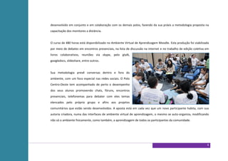 desenvolvido em conjunto e em colaboração com os demais polos, fazendo da sua práxis a metodologia proposta na
capacitação dos monitores a distância.


O curso de 480 horas está disponibilizado no Ambiente Virtual de Aprendizagem Moodle. Esta produção foi viabilizada
por meio de debates em encontros presenciais, na lista de discussão na internet e no trabalho de edição coletiva em
livros colaborativos, reuniões via skype, pelo gtalk,
googledocs, slideshare, entre outros.


Sua metodologia prevê conversas dentro e fora do
ambiente, com um foco especial nas redes sociais. O Polo
Centro-Oeste tem acompanhado de perto o desempenho
dos seus alunos promovendo chats, fóruns, encontros
presenciais, telefonemas para debater com eles temas
elencados pelo próprio grupo e afins aos projetos
comunitários que estão sendo desenvolvidos. A aposta está em cada vez que um novo participante habita, com sua
autoria criadora, numa das interfaces de ambiente virtual de aprendizagem, o mesmo se auto-organiza, modificando
não só o ambiente fisicamente, como também, a aprendizagem de todos os participantes da comunidade.




                                                                                                                 6
 