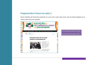 Programando o Futuro em ação :)
Nossas atividades são diariamente publicadas em nossos sites e pelas redes sociais, além da ampla divulgação que as
mídias convencionais tem realizado.




                                                                          www.programandoofuturo.org.br

                                                                          www.doeseucomputador.org.br




                                                                                                                  8
 
