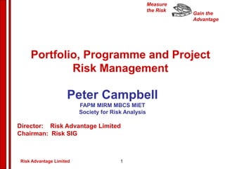 Gain the
Advantage
Measure
the Risk
Peter Campbell
FAPM MIRM MBCS MIET
Society for Risk Analysis
Director: Risk Advantage Limited
Chairman: Risk SIG
Portfolio, Programme and Project
Risk Management
Risk Advantage Limited 1
 
