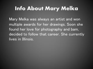 Info About Mary Melka
Mary Melka was always an artist and won
multiple awards for her drawings. Soon she
found her love for photography and bam,
decided to follow that career. She currently
lives in Illinois.
 