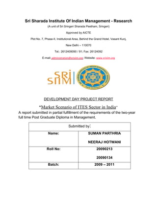 Sri Sharada Institute Of Indian Management - Research
                     (A unit of Sri Sringeri Sharada Peetham, Sringeri)

                                    Approved by AICTE

        Plot No. 7, Phase-II, Institutional Area, Behind the Grand Hotel, Vasant Kunj,

                                    New Delhi – 110070

                           Tel.: 2612409090 / 91; Fax: 26124092

                 E-mail: administration@srisiim.org; Website: www.srisiim.org




                  DEVELOPMENT DAY PROJECT REPORT

              “Market Scenario of ITES Sector in India”
A report submitted in partial fulfillment of the requirements of the two-year
full time Post Graduate Diploma in Management.

                                      Submitted by:
                      Name:                           SUMAN PARTHRIA

                                                      NEERAJ HOTWANI
                     Roll No:                                20090213

                                                             20090134
                      Batch:                                2009 – 2011
 