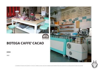 LA PROPRIETA DI QUESTO DOCUMENTO E TUTELATA A NORMA DI LEGGE. NON SONO AMMESSE QUINDI RIPRODUZIONI SENZA PREVENTIVA AUTORIZZAZIONE DA PARTE DELLAUTORE
MASInterior and Concept Studio
BOTEGA CAFFECACAO
Lidea  quella di ricostruire un retro bottega di una
pasticceria, ingombro di macchinari e utensili per la
produzione.
Vi  un angolo dedicato al caff, con i silosindustriali e
una macchina tostatrice degli anni 50. La parte
pasticceria invece sforna direttamente la merce da un
forno a vista come se si trattasse di un vero e proprio
laboratorio.
ANNO
2002
 