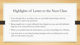 Highlights of Letter to the Next Class
• Even though this is an online class, we can build relationships with the
classmates as well as the professor.
• Being taught how to study efficiently has helped me now, and will definitely
help me to be successful in my future classes.
• When you actually learn the information, you have knowledge for a lifetime.
• Just learn how to use deep learning strategies with everything that you do,
and you will reach your goal.
 