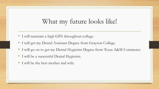 What my future looks like!
• I will maintain a high GPA throughout college.
• I will get my Dental Assistant Degree from Grayson College.
• I will go on to get my Dental Hygienist Degree from Texas A&M Commerce
• I will be a successful Dental Hygienist.
• I will be the best mother and wife.
 