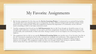 My Favorite Assignments
• My favorite assignment for this class was the Service Learning Project. I volunteered at an assisted living facility.
The people there were amazing and I was so intrigued by the many different backgrounds and their unique stories
about how they ended up there. With this assignment I learned the importance of community service and how
much something so little to me helps someone in need.
• Another assignment that I loved was the Self-Assessments that we did. Even though we should be aware of our
strengths and weaknesses, sometimes we just aren't, and those assignments showed us the things we need to work
on personally, and academically in black and white. Seeing it written out for me helped a lot in knowing where I can
improve.
• The assignment that we did on our specific Preferred Learning Styles was another one of my favorites. Just like in
the self assessment assignments that we did, it showed our strengths and weaknesses. I like assignments like these
because sometimes, we need to be shown exactly what we need to be working on instead of always trying to
improve our strengths. This assignment taught me that, even though I think I am strong in a specific subject,
doesn't mean that I am, and that I have room to improve in every academic subject.
 