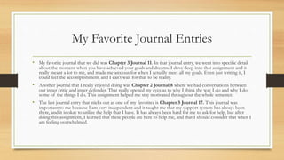 My Favorite Journal Entries
• My favorite journal that we did was Chapter 3 Journal 11. In that journal entry, we went into specific detail
about the moment when you have achieved your goals and dreams. I dove deep into that assignment and it
really meant a lot to me, and made me anxious for when I actually meet all my goals. Even just writing it, I
could feel the accomplishment, and I can’t wait for that to be reality.
• Another journal that I really enjoyed doing was Chapter 2 Journal 8 where we had conversations between
our inner critic and inner defender. That really opened my eyes as to why I think the way I do and why I do
some of the things I do. This assignment helped me stay motivated throughout the whole semester.
• The last journal entry that sticks out as one of my favorites is Chapter 5 Journal 17. This journal was
important to me because I am very independent and it taught me that my support system has always been
there, and it is okay to utilize the help that I have. It has always been hard for me to ask for help, but after
doing this assignment, I learned that these people are here to help me, and that I should consider that when I
am feeling overwhelmed.
 