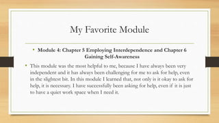 My Favorite Module
• Module 4: Chapter 5 Employing Interdependence and Chapter 6
Gaining Self-Awareness
• This module was the most helpful to me, because I have always been very
independent and it has always been challenging for me to ask for help, even
in the slightest bit. In this module I learned that, not only is it okay to ask for
help, it is necessary. I have successfully been asking for help, even if it is just
to have a quiet work space when I need it.
 