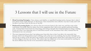 3 Lessons that I will use in the Future
• Deep Learning Strategies. I have always used shallow or superficial learning tactics, because that is what I
have always been taught. Because of this lesson, I have learned the most effective way that I study and I will
be able to use these tools for the rest of my life.
• Preferred Learning Styles. It is obvious that not everyone learns in the same way, and that some styles
work better for myself than for others, but in the assignment that I did on my specific preferred learning
style, I learned that I learn better by innovating, and I always thought that I learned better by doing or feeling.
It was not what I was expecting, but as I read about myself in the assessment that I did, I learned that the
information was very accurate.
• The most important lesson that I am taking away from this class is that I am able to be successful. Just
because what I was doing before wasn’t working, such as the way I was studying, the way that I thought was
best for me to learn, or the fact that I was scared to ask for help, doesn’t mean that I can’t learn how to do all
of these things in the best way for me. This whole class has helped me to be more motivated by teaching me
the most efficient ways for me to be successful in achieving my goals.
 