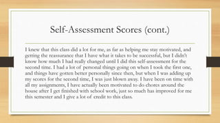 Self-Assessment Scores (cont.)
I knew that this class did a lot for me, as far as helping me stay motivated, and
getting the reassurance that I have what it takes to be successful, but I didn’t
know how much I had really changed until I did this self-assessment for the
second time. I had a lot of personal things going on when I took the first one,
and things have gotten better personally since then, but when I was adding up
my scores for the second time, I was just blown away. I have been on time with
all my assignments, I have actually been motivated to do chores around the
house after I get finished with school work, just so much has improved for me
this semester and I give a lot of credit to this class.
 