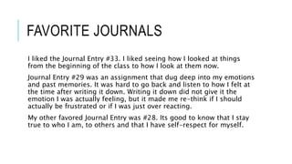 FAVORITE JOURNALS
I liked the Journal Entry #33. I liked seeing how I looked at things
from the beginning of the class to how I look at them now.
Journal Entry #29 was an assignment that dug deep into my emotions
and past memories. It was hard to go back and listen to how I felt at
the time after writing it down. Writing it down did not give it the
emotion I was actually feeling, but it made me re-think if I should
actually be frustrated or if I was just over reacting.
My other favored Journal Entry was #28. Its good to know that I stay
true to who I am, to others and that I have self-respect for myself.
 