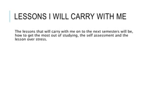 LESSONS I WILL CARRY WITH ME
The lessons that will carry with me on to the next semesters will be,
how to get the most out of studying, the self assessment and the
lesson over stress.
 