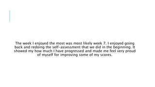 The week I enjoyed the most was most likely week 7. I enjoyed going
back and redoing the self-assessment that we did in the beginning. It
showed my how much I have progressed and made me feel very proud
of myself for improving some of my scores.
 