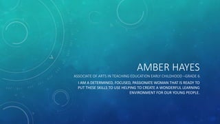 AMBER HAYES
ASSOCIATE OF ARTS IN TEACHING EDUCATION EARLY CHILDHOOD –GRADE 6
I AM A DETERMINED, FOCUSED, PASSIONATE WOMAN THAT IS READY TO
PUT THESE SKILLS TO USE HELPING TO CREATE A WONDERFUL LEARNING
ENVIRONMENT FOR OUR YOUNG PEOPLE.
 