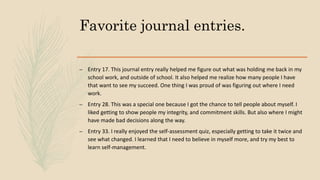 Favorite journal entries.
– Entry 17. This journal entry really helped me figure out what was holding me back in my
school work, and outside of school. It also helped me realize how many people I have
that want to see my succeed. One thing I was proud of was figuring out where I need
work.
– Entry 28. This was a special one because I got the chance to tell people about myself. I
liked getting to show people my integrity, and commitment skills. But also where I might
have made bad decisions along the way.
– Entry 33. I really enjoyed the self-assessment quiz, especially getting to take it twice and
see what changed. I learned that I need to believe in myself more, and try my best to
learn self-management.
 