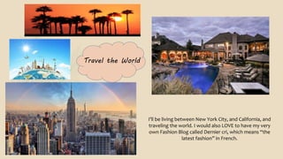 Travel the World
I’ll be living between New York City, and California, and
traveling the world. I would also LOVE to have my very
own Fashion Blog called Dernier cri, which means “the
latest fashion” in French.
 
