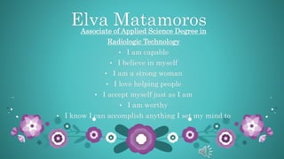 Elva MatamorosAssociate of Applied Science Degree in
Radiologic Technology
• I am capable
• I believe in myself
• I am a strong woman
• I love helping people
• I accept myself just as I am
• I am worthy
• I know I can accomplish anything I set my mind to
 