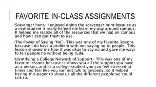 FAVORITE IN-CLASS ASSIGNMENTS
•Scavenger hunt- I enjoyed doing the scavenger hunt because as
a new student it really helped me learn my way around campus.
It helped me realize all of the resources that we had on campus
and how I can put them to use.
•The Power of Saying “No”- This was one of my favorite lessons
because I do have a problem with not saying no to people. This
lesson showed me how it was okay to say no and gave me ways
to tell people no without being rude.
•Identifying a College Network of Support- This was one of my
favorite lessons because it shows you all the support you have
as a person, and as a college student you can feel stressed at
times and feel like you can not talk to anybody, so it helped
having this paper to show us all the different people we could
talk to.
 