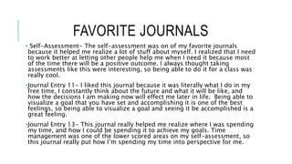 FAVORITE JOURNALS
• Self-Assessment- The self-assessment was on of my favorite journals
because it helped me realize a lot of stuff about myself. I realized that I need
to work better at letting other people help me when I need it because most
of the time there will be a positive outcome. I always thought taking
assessments like this were interesting, so being able to do it for a class was
really cool.
•Journal Entry 11- I liked this journal because it was literally what I do in my
free time, I constantly think about the future and what it will be like, and
how the decisions I am making now will effect me later in life. Being able to
visualize a goal that you have set and accomplishing it is one of the best
feelings, so being able to visualize a goal and seeing it be accomplished is a
great feeling.
•Journal Entry 13- This journal really helped me realize where I was spending
my time, and how I could be spending it to achieve my goals. Time
management was one of the lower scored areas on my self-assessment, so
this journal really put how I’m spending my time into perspective for me.
 