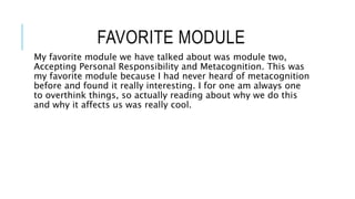 FAVORITE MODULE
My favorite module we have talked about was module two,
Accepting Personal Responsibility and Metacognition. This was
my favorite module because I had never heard of metacognition
before and found it really interesting. I for one am always one
to overthink things, so actually reading about why we do this
and why it affects us was really cool.
 