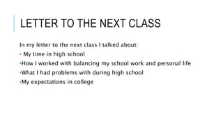 LETTER TO THE NEXT CLASS
In my letter to the next class I talked about:
• My time in high school
•How I worked with balancing my school work and personal life
•What I had problems with during high school
•My expectations in college
 