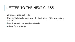 LETTER TO THE NEXT CLASS
•What college is really like
•How my habits changed from the beginning of the semester to
the end
•Description of Learning Frameworks
•Advice for the future
 