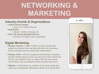 NETWORKING &
MARKETING
Industry Events & Organizations


• LatinX Virtual Summit


‣ June 10-11/2022 (Virtual)


• Expo Brazil


‣ March 5/2022 in Orlando, FL


• The 11th Annual Brazilian Festival


‣ October 8-9/2022 in Fort Lauderdale
Digital Marketing


• Primary Content: I believe I have to create content that
people can interact with and that will show my entertainer
brand archetype and my enthusiastic temperament


• Primary Tools: I will use instagram and LinkedIn to promote
myself. I believe doing at least one post every week will be the
best fit. On LinkedIn I have to study a little bit more about
what format, and on instagram will be by posts and stories


• Website: I will promote my website on my social media and
make sure all important information about me is found there
Picture of You
Goes Here
 