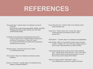 REFERENCES
“Alyxzander Bear.” LinkedIn, https://www.linkedin.com/search/
results/all/?
keywords=alyxzander+bear&origin=RICH_QUERY_SUGGES
TION&position=0&searchId=11f4ba5e-6ccc-4873-9d55-
c32f9f919362&sid=Brq.
 

“Coachella: Festival Production and behind-the-Scenes Prep.”
Actsoft, A Global Leader in Mobile Workforce Management
and Digital Transformation, 27 May 2021, https://
www.actsoft.com/2018/04/19/coachella-festival-production-
and-behind-the-scenes-prep/.
 

“Florida's Largest.” Annual Brazilian Festival, https://
www.brazilianfestival.org/.
 

“Kylie Nicoletti” https://www.linkedin.com/in/kylie-nicoletti-
b7040613a.
 

Stephanie A. Danquah - LinkedIn. https://www.linkedin.com/in/
stephanie-a-danquah-83090b137.
 

Isamar Miranda Colón - Linkedin. https://www.linkedin.com/in/
isamar-miranda-colon
.

“Latinx 2021.” Wonder Women Tech, 10 June 2021, https://
wonderwomentech.com/conferences/latinx-virtual-
summit-2021/.
 

“Philip Blaine” - LinkedIn. https://www.linkedin.com/in/philipblaine
.

Staff, DJ Mag. “EDC Las Vegas Will Go Ahead in May, Insomniac
Con
fi
rms.” DJMag.com, 9 Apr. 2021, https://djmag.com/news/
edc-las-vegas-will-go-ahead-may-insomniac-con
fi
rms.
 

“All the Party People We Saw at Electric Daisy Carnival Orlando
2021.” Orlando Weekly Photo Galleries, 15 Nov. 2021, https://
photos.orlandoweekly.com/all-the-party-people-we-saw-at-
electric-daisy-carnival-orlando-2021/?slide=1.
 

“What Are Cognitive Skills?” Mind Matters, https://
www.mindmattersjo.com/what-are-cognitive-skills.html.
 

 