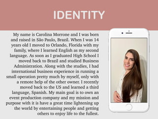 My name is Carolina Morrone and I was born
and raised in São Paulo, Brazil. When I was 14
years old I moved to Orlando, Florida with my
family, where I learned English as my second
language. As soon as I graduated High School I
moved back to Brazil and studied Business
Administration. Along with the studies, I had
international business experience in running a
small operation pretty much by myself, only with
a remote help of the other owner. I recently
moved back to the US and learned a third
language, Spanish. My main goal is to own an
event production company and my mission and
purpose with it is have a great time lightening up
the world by entertaining people and getting
others to enjoy life to the fullest.


IDENTITY
 