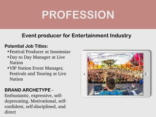 PROFESSION
Potential Job Titles:


•Festival Producer at Insomniac


•Day to Day Manager at Live
Nation


•VIP Nation Event Manager,
Festivals and Touring at Live
Nation


BRAND ARCHETYPE -
Enthusiastic, expressive, self-
deprecating, Motivational, self-
confident, self-disciplined, and
direct
Event producer for Entertainment Industry
 