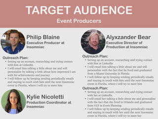 Event Producers
TARGET AUDIENCE
Philip Blaine
Outreach Plan:


• Setting up an account, researching and trying contact
with him at LinkedIn


• I will email him talking a little about me and will
personalize by talking a little about how impressed I am
with his achievements and journey


• I will follow up by keeping sending periodically emails
and staying in touch with him until the next Insomniac
event in Florida, where I will try to meet him
PROFILE
PICTURE Executive Producer at
Insomniac
Alyxzander Bear
Outreach Plan:


• Setting up an account, researching and trying contact
with him at LinkedIn


• I will email him talking a little about me and will
personalize with the fact that he lived and graduated
from a Miami University in Florida


• I will follow up by keeping sending periodically emails
and staying in touch with him until the next Insomniac
event in Florida, where I will try to meet him
PROFILE
PICTURE Executive Director of
Production at Insomniac
Kylie Nicoletti
Outreach Plan:


• Setting up an account, researching and trying contact
with her at LinkedIn


• I will email her talking a little about me and personalize
with the fact that she lived in Orlando and graduated
from UCF in Event Planning


• I will follow up by keeping sending periodically emails
and staying in touch with her until the next Insomniac
event in Florida, where I will try to meet her
PROFILE
PICTURE Production Coordinator at
Insomniac
 