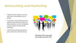Networking and Marketing
 I will gain attention through my own work,
social media, recommendations, and my
portfolio
 I can cultivate a strong relationship with my
audience through the passion I bring to the
table and honesty in my work. The dedication
I provide my clients will also help build
relationships.
 I will attend festival lineup announcement
parties and concerts, both local and large
("Networking: What it means and 8
ways to help you succeed!", 2015)
 