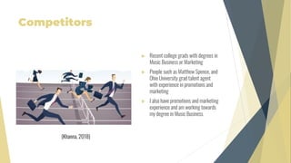 Competitors
 Recent college grads with degrees in
Music Business or Marketing
 People such as Matthew Spence, and
Ohio University grad talent agent
with experience in promotions and
marketing
 I also have promotions and marketing
experience and am working towards
my degree in Music Business
(Khanna, 2018)
 