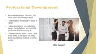 Professional Development
 Need to learn knowledge of sales tactics, sales
control systems and marketing strategies
 I will develop these skills through my courses at
Full Sail
 I will also seek mentoring from my Marketing
Manager, Christin Applegate, a former Full Sail
grad from the Music Business program
 I will need to dedicate at least 2-5 hours a week
for 5-6 months, as well as class time to fully
develop and understand these skills as much as
possible
("Main Navigation")
 