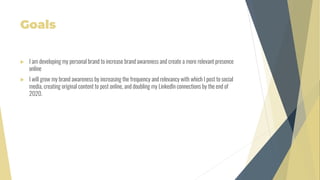 Goals
 I am developing my personal brand to increase brand awareness and create a more relevant presence
online
 I will grow my brand awareness by increasing the frequency and relevancy with which I post to social
media, creating original content to post online, and doubling my LinkedIn connections by the end of
2020.
 