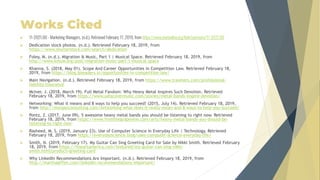 Works Cited
 11-2021.00 - Marketing Managers. (n.d.). Retrieved February 17, 2019, from https://www.onetonline.org/link/summary/11-2021.00
 Dedication stock photos. (n.d.). Retrieved February 18, 2019, from
https://www.shutterstock.com/search/dedication
 Foley, M. (n.d.). Migration & Music, Part 1 | Musical Space. Retrieved February 18, 2019, from
http://www.kmuw.org/post/migration-music-part-1-musical-space
 Khanna, S. (2018, May 01). Scope And Career Opportunities in Competition Law. Retrieved February 18,
2019, from https://blog.ipleaders.in/opportunities-in-competition-law/
 Main Navigation. (n.d.). Retrieved February 18, 2019, from https://www.travelers.com/professional-
liability-insurance
 McIver, J. (2018, March 19). Full Metal Fandom: Why Heavy Metal Inspires Such Devotion. Retrieved
February 18, 2019, from https://www.udiscovermusic.com/stories/metal-bands-inspire-devotion/
 Networking: What it means and 8 ways to help you succeed! (2015, July 14). Retrieved February 18, 2019,
from http://morganconsulting.com/networking-what-does-it-really-mean-and-8-ways-to-help-you-succeed/
 Pontz, Z. (2017, June 09). 5 awesome heavy metal bands you should be listening to right now. Retrieved
February 18, 2019, from https://www.fromthegrapevine.com/arts/heavy-metal-bands-you-should-be-
listening-to-right-now
 Rasheed, M. S. (2019, January 23). Use of Computer Science in Everyday Life | Technology. Retrieved
February 18, 2019, from https://everydayscience.blog/uses-computer-science-everyday-life/
 Smith, N. (2019, February 17). My Guitar Can Sing Greeting Card for Sale by Nikki Smith. Retrieved February
18, 2019, from https://fineartamerica.com/featured/my-guitar-can-sing-nikki-
smith.html?product=greeting-card
 Why LinkedIn Recommendations Are Important. (n.d.). Retrieved February 18, 2019, from
http://marthagiffen.com/linkedin-recommendations-important/
 
