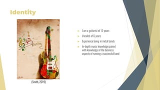 Identity
 I am a guitarist of 13 years
 Vocalist of 6 years
 Experience being in metal bands
 In-depth music knowledge paired
with knowledge of the business
aspects of running a successful band
(Smith, 2019)
 