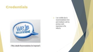 Credentials
 I am credible due to
recommendations from
past employers and my
previous work
experience in the
industry
("Why LinkedIn Recommendations Are Important")
 