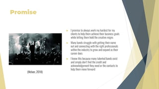 Promise
 I promise to always work my hardest for my
clients to help them achieve their business goals
while letting them hold the creative reigns
 Many bands struggle with getting their name
out and connecting with the right professionals
within the industry to grow and expand as their
career does
 I know this because many talented bands exist
and simply don’t find the credit and
acknowledgement they need or the contacts to
help them move forward
(McIver, 2018)
 